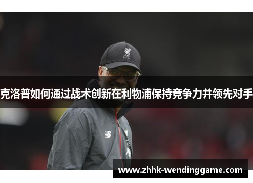 克洛普如何通过战术创新在利物浦保持竞争力并领先对手