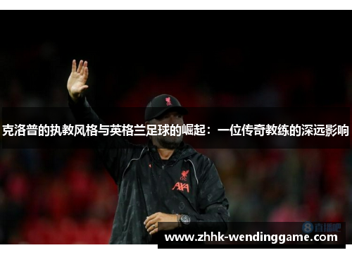 克洛普的执教风格与英格兰足球的崛起：一位传奇教练的深远影响