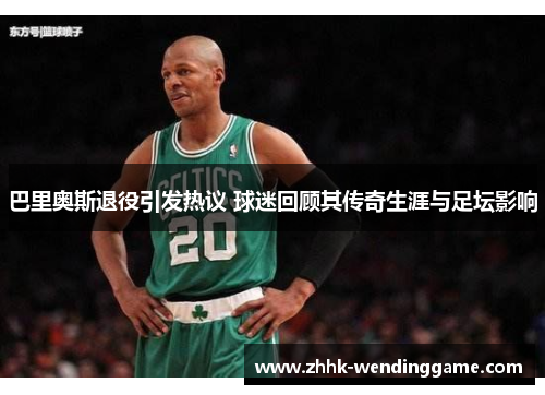 巴里奥斯退役引发热议 球迷回顾其传奇生涯与足坛影响