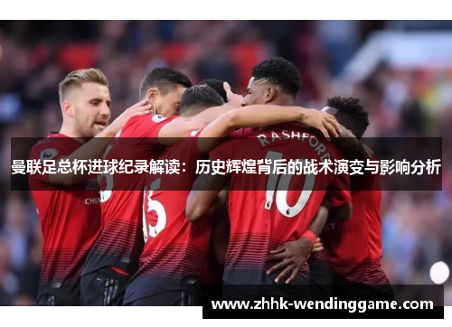 曼联足总杯进球纪录解读：历史辉煌背后的战术演变与影响分析