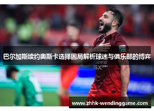 巴尔加斯续约奥斯卡选择困局解析球迷与俱乐部的博弈