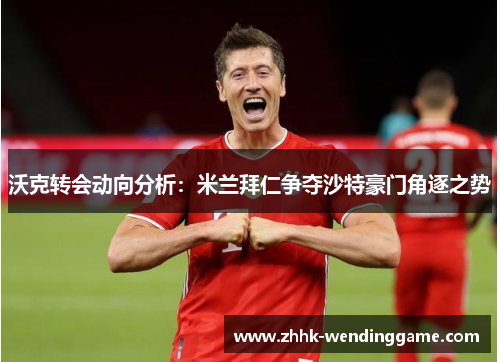 沃克转会动向分析：米兰拜仁争夺沙特豪门角逐之势