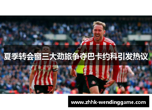 夏季转会窗三大劲旅争夺巴卡约科引发热议