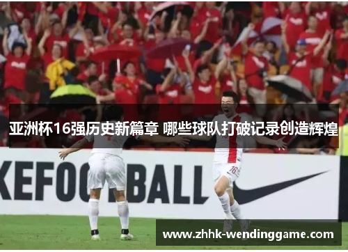 亚洲杯16强历史新篇章 哪些球队打破记录创造辉煌