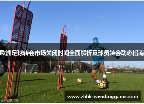 欧洲足球转会市场关闭时间全面解析及球员转会动态指南