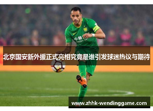 北京国安新外援正式亮相究竟是谁引发球迷热议与期待