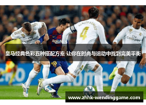 皇马经典色彩五种搭配方案 让你在时尚与运动中找到完美平衡