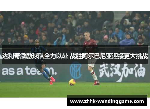 达利奇激励球队全力以赴 战胜阿尔巴尼亚迎接更大挑战