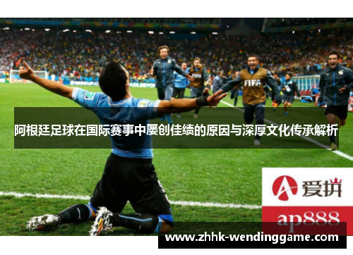 阿根廷足球在国际赛事中屡创佳绩的原因与深厚文化传承解析
